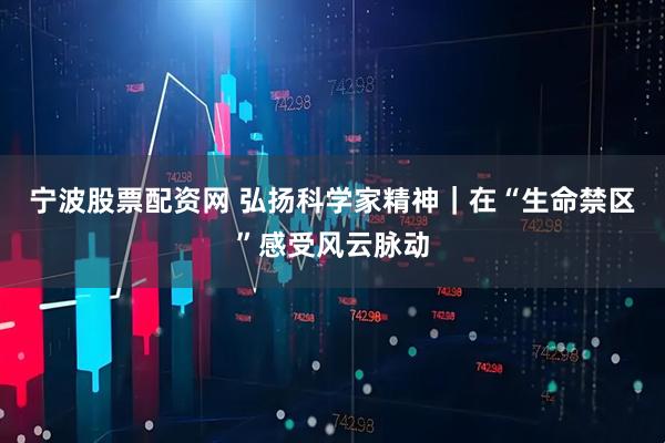 宁波股票配资网 弘扬科学家精神｜在“生命禁区”感受风云脉动