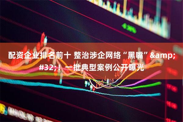 配资企业排名前十 整治涉企网络“黑嘴”&#32;！一批典型案例公开曝光