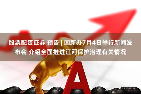 股票配资证券 预告 | 国新办7月4日举行新闻发布会 介绍全面推进江河保护治理有关情况