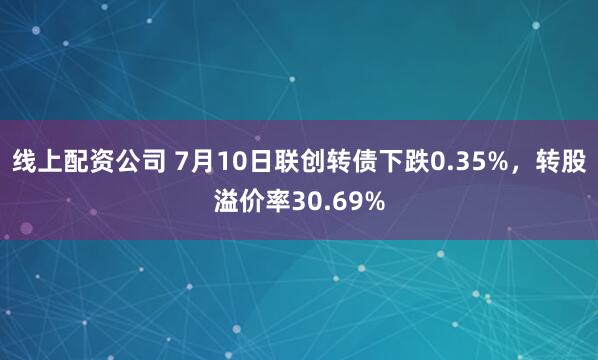 线上配资公司 7月10日联创转债下跌0.35%，转股溢价率30.69%