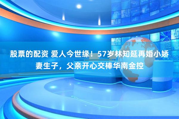 股票的配资 爱人今世缘！57岁林知延再婚小娇妻生子，父亲开心交棒华南金控