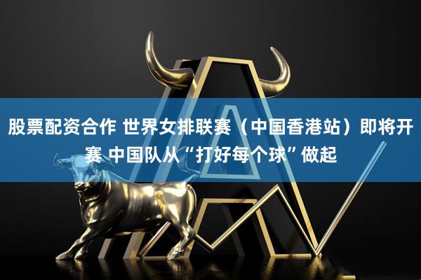 股票配资合作 世界女排联赛（中国香港站）即将开赛 中国队从“打好每个球”做起