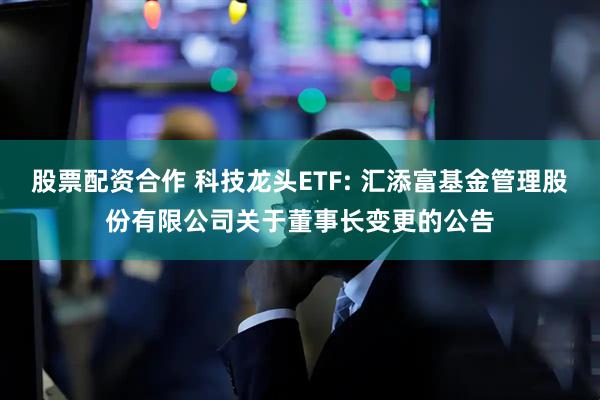 股票配资合作 科技龙头ETF: 汇添富基金管理股份有限公司关于董事长变更的公告