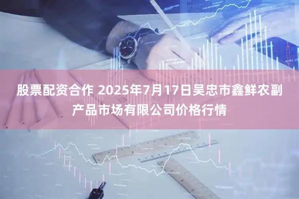 股票配资合作 2025年7月17日吴忠市鑫鲜农副产品市场有限公司价格行情