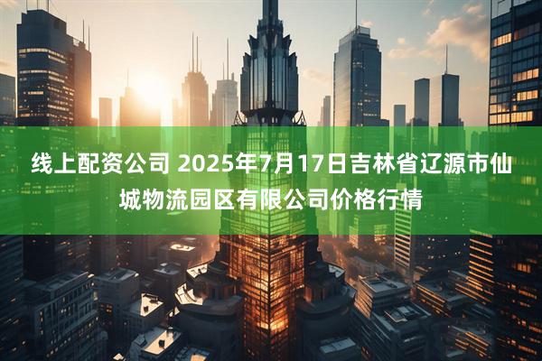 线上配资公司 2025年7月17日吉林省辽源市仙城物流园区有限公司价格行情