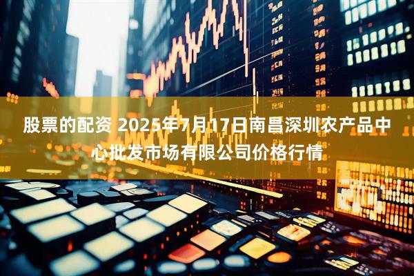 股票的配资 2025年7月17日南昌深圳农产品中心批发市场有限公司价格行情