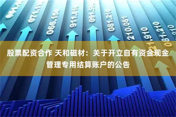 股票配资合作 天和磁材：关于开立自有资金现金管理专用结算账户的公告