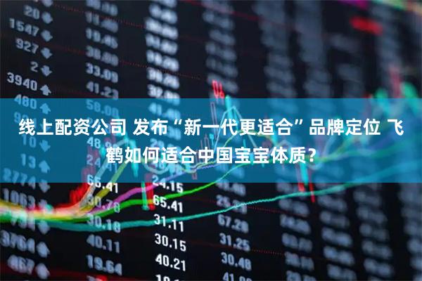 线上配资公司 发布“新一代更适合”品牌定位 飞鹤如何适合中国宝宝体质？