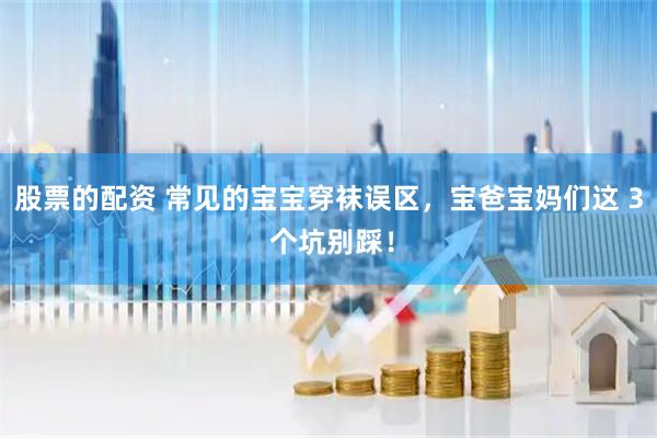股票的配资 常见的宝宝穿袜误区，宝爸宝妈们这 3 个坑别踩！