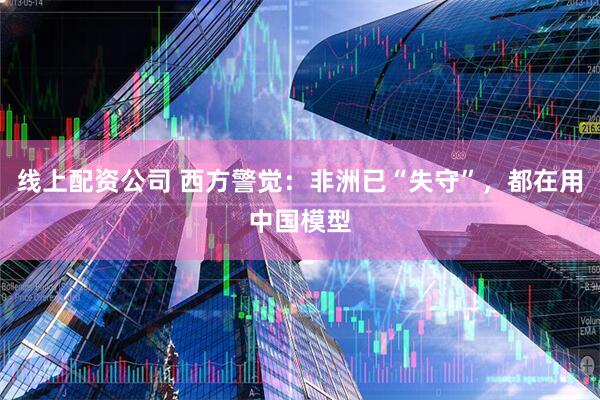 线上配资公司 西方警觉：非洲已“失守”，都在用中国模型