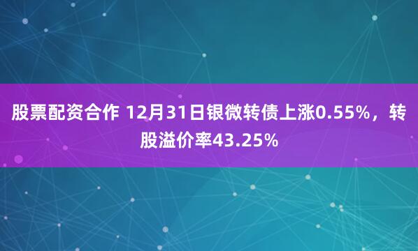 股票配资合作 12月31日银微转债上涨0.55%，转股溢价率43.25%