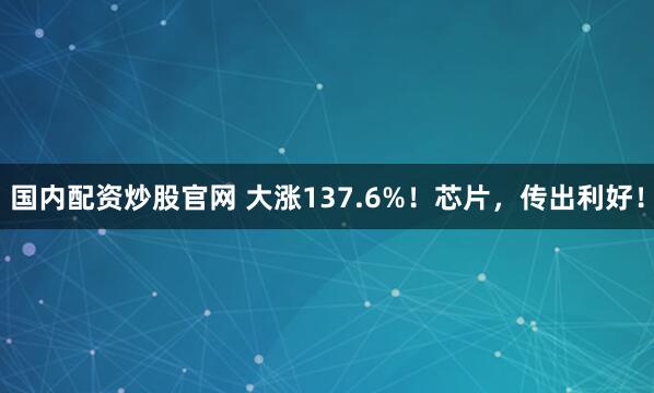 国内配资炒股官网 大涨137.6%！芯片，传出利好！