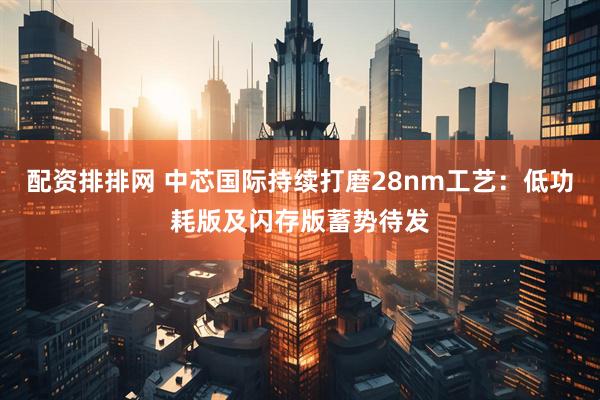 配资排排网 中芯国际持续打磨28nm工艺：低功耗版及闪存版蓄势待发