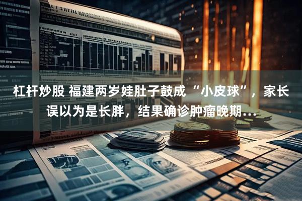 杠杆炒股 福建两岁娃肚子鼓成 “小皮球”，家长误以为是长胖，结果确诊肿瘤晚期…
