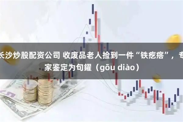 长沙炒股配资公司 收废品老人捡到一件“铁疙瘩”，专家鉴定为句鑃（gōu diào）