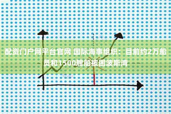 配资门户网平台官网 国际海事组织：目前约2万船员和1500艘船被困波斯湾