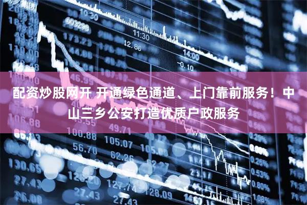 配资炒股网开 开通绿色通道、上门靠前服务！中山三乡公安打造优质户政服务