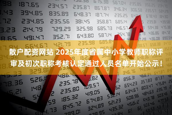 散户配资网站 2025年度省属中小学教师职称评审及初次职称考核认定通过人员名单开始公示！