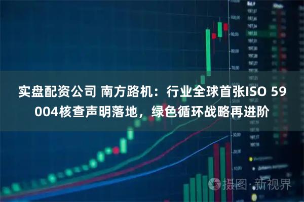 实盘配资公司 南方路机：行业全球首张ISO 59004核查声明落地，绿色循环战略再进阶