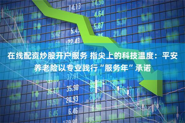 在线配资炒股开户服务 指尖上的科技温度：平安养老险以专业践行“服务年”承诺